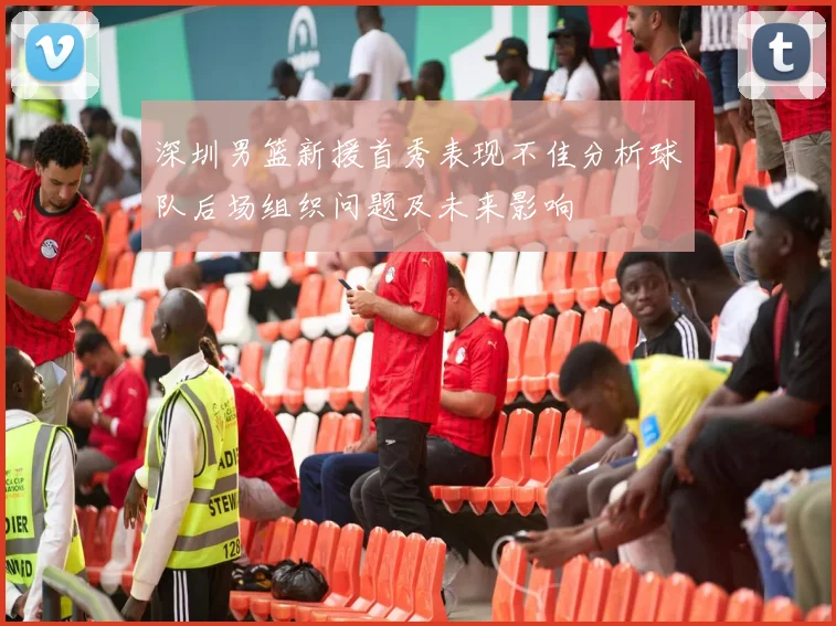 深圳男篮新援首秀表现不佳分析球队后场组织问题及未来影响