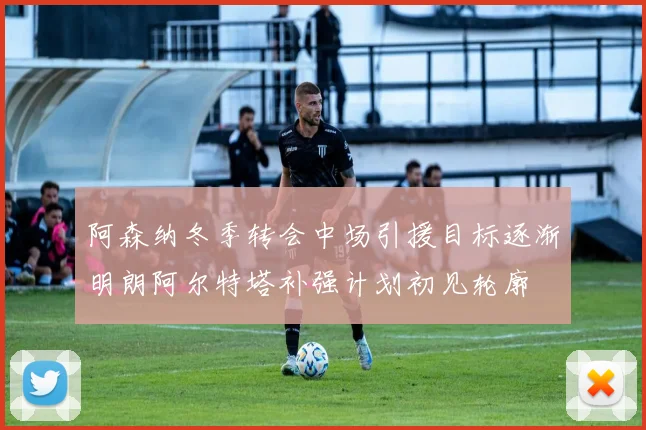 阿森纳冬季转会中场引援目标逐渐明朗阿尔特塔补强计划初见轮廓