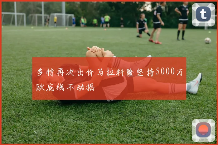 多特再次出价马拉科隆坚持5000万欧底线不动摇