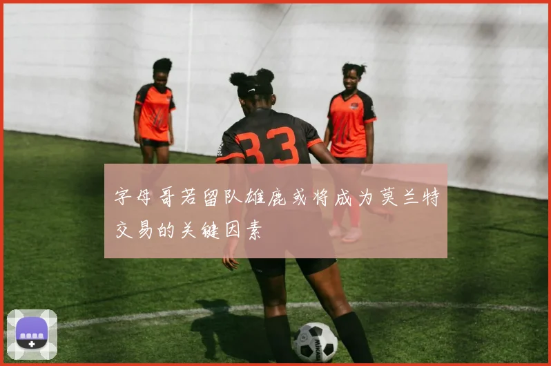 字母哥若留队雄鹿或将成为莫兰特交易的关键因素