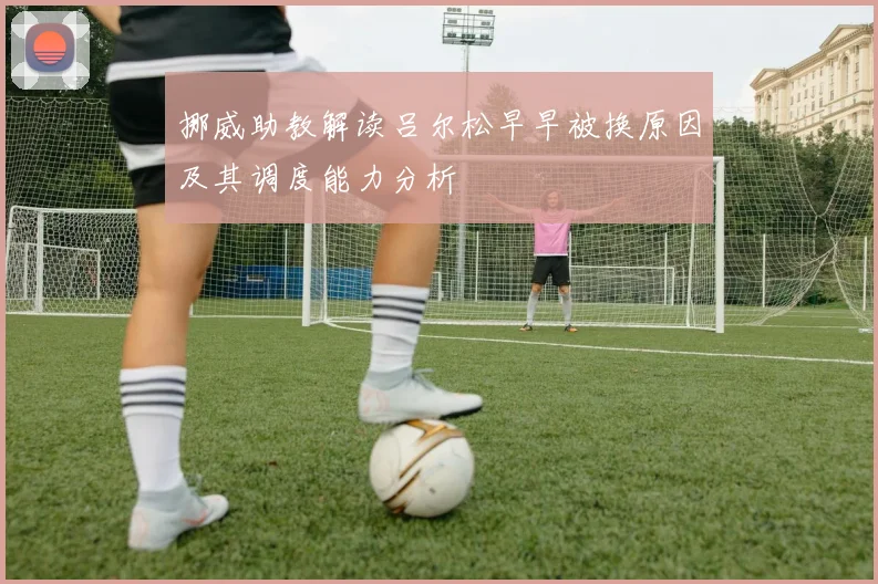 挪威助教解读吕尔松早早被换原因及其调度能力分析