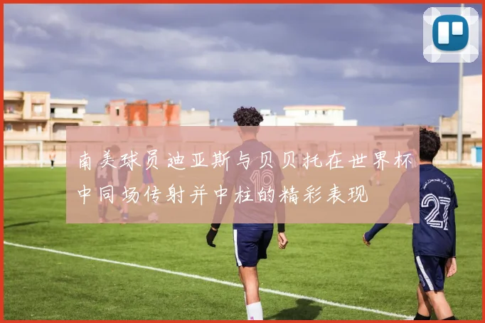 南美球员迪亚斯与贝贝托在世界杯中同场传射并中柱的精彩表现