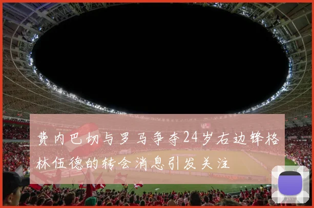费内巴切与罗马争夺24岁右边锋格林伍德的转会消息引发关注
