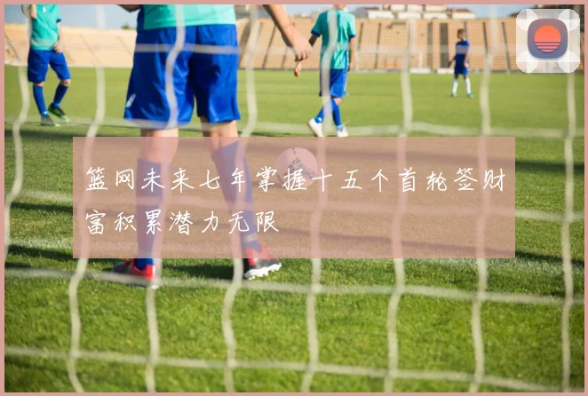 篮网未来七年掌握十五个首轮签财富积累潜力无限