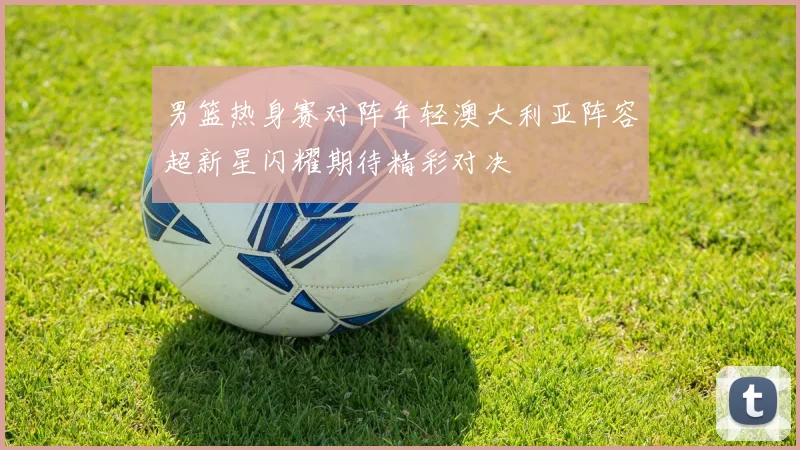 男篮热身赛对阵年轻澳大利亚阵容超新星闪耀期待精彩对决