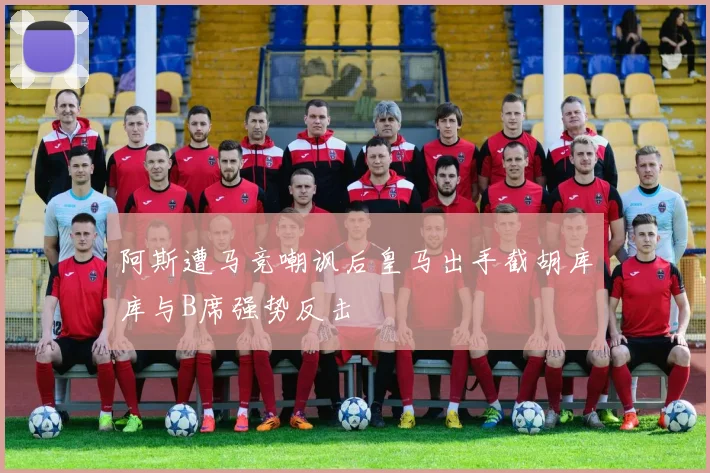 阿斯遭马竞嘲讽后皇马出手截胡库库与B席强势反击